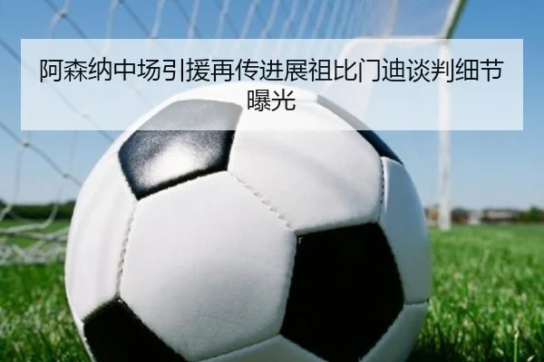 阿森纳中场引援再传进展祖比门迪谈判细节曝光