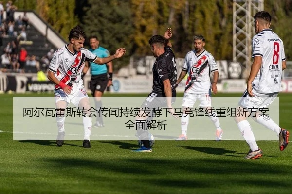 阿尔瓦雷斯转会传闻持续发酵下马竞锋线重组新方案全面解析
